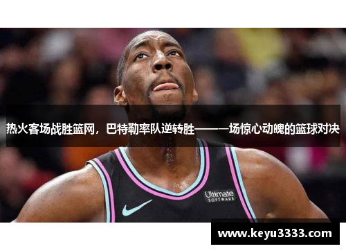 热火客场战胜篮网，巴特勒率队逆转胜——一场惊心动魄的篮球对决