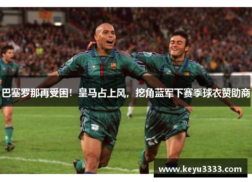 巴塞罗那再受困！皇马占上风，挖角蓝军下赛季球衣赞助商